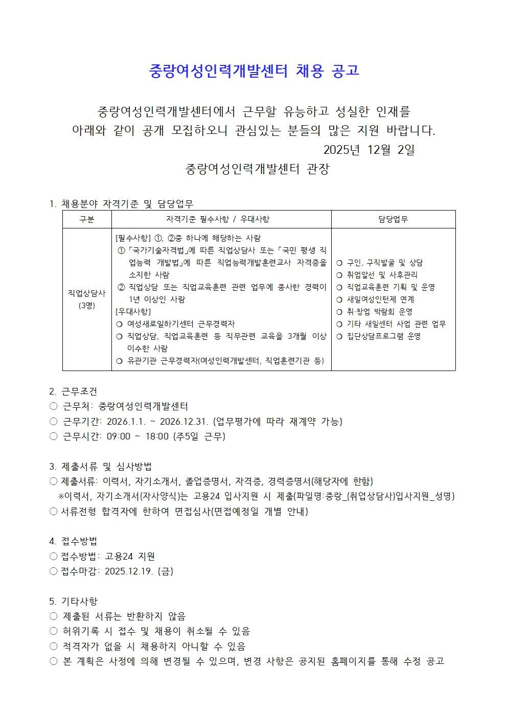 중랑여성인력개발센터 채용 공고 중랑여성인력개발센터에서 근무할 유능하고 성실한 인재를 아래와 같이 공개모집하오니 관심있는 분들의 많은 지원바랍니다. 2025년 12월 02일 중랑여성인력개발센터 관장 1. 채용분야 자격기준 및 담당업무 구분 직업상담사(3명) 자격기준 필수사항/우대사항 [필수사항] ①, ②중 하나에 해당하는 사람 ① 국가기술자격법에 따른 직업상담사 또는 국민 평생 직업능력 개발법에  따른 직업능력개발훈련교사 자격증을 소지한 사람 ② 직업상담 또는 직업교육훈련 관련 업무에 종사한 경력이 1년 이상인 사람 [우대사항] ○여성새로일하기센터 근무경력자 ○직업상담, 직업교육훈련 등 직무관련 교육을 3개월 이상 이수한 사람 ○유기관기관 근무경력자(여성인력개발센터, 직업훈련기관 등) 담당업무 ○구인, 구직발굴 및 상담 ○취업알선 및 사후관리 ○직업교육훈련 기획 및 운영 ○새일여성인턴제 연계 ○취창업 박람회 운영 ○기타 새일센터 사업 관련 업무 ○집단상담프로그램 운영 2. 근무조건 근무처 중랑여성인력개발센터 근무기간 2026.1.1~2026.12.31(업무평가에 따라 재계약 가능) 근무시간 09:00~18:00(주5일 근무) 3. 제출서류 및 심사방법 ○제출서류 이력서, 자기소개서, 졸업증명서, 자격증, 경력증명서(해당자에 한함) ※ 이력서, 자기소개서(자사양식)는 고용24 입사지원 시 제출(파일명:중랑_(취업상담사)입사지원_성명) ○서류전형 합격자에 한하여 면접심사(면접예정일 개별 안내) 4. 접수방법 접수방법 고용24 지원 접수마감 2025.12.19(금) 5.기타사항 ○제출된 서류는 반환하지 않음 ○허위기록 시 접수 및 채용이 취소될 수 있음 ○적격자가 없을 시 채용하지 아니할 수 잇음 ○본 계획은 사정에 의해 변경될 수 있으며, 변경 사항은 공지된 홈페이지를 통해 수정 공고