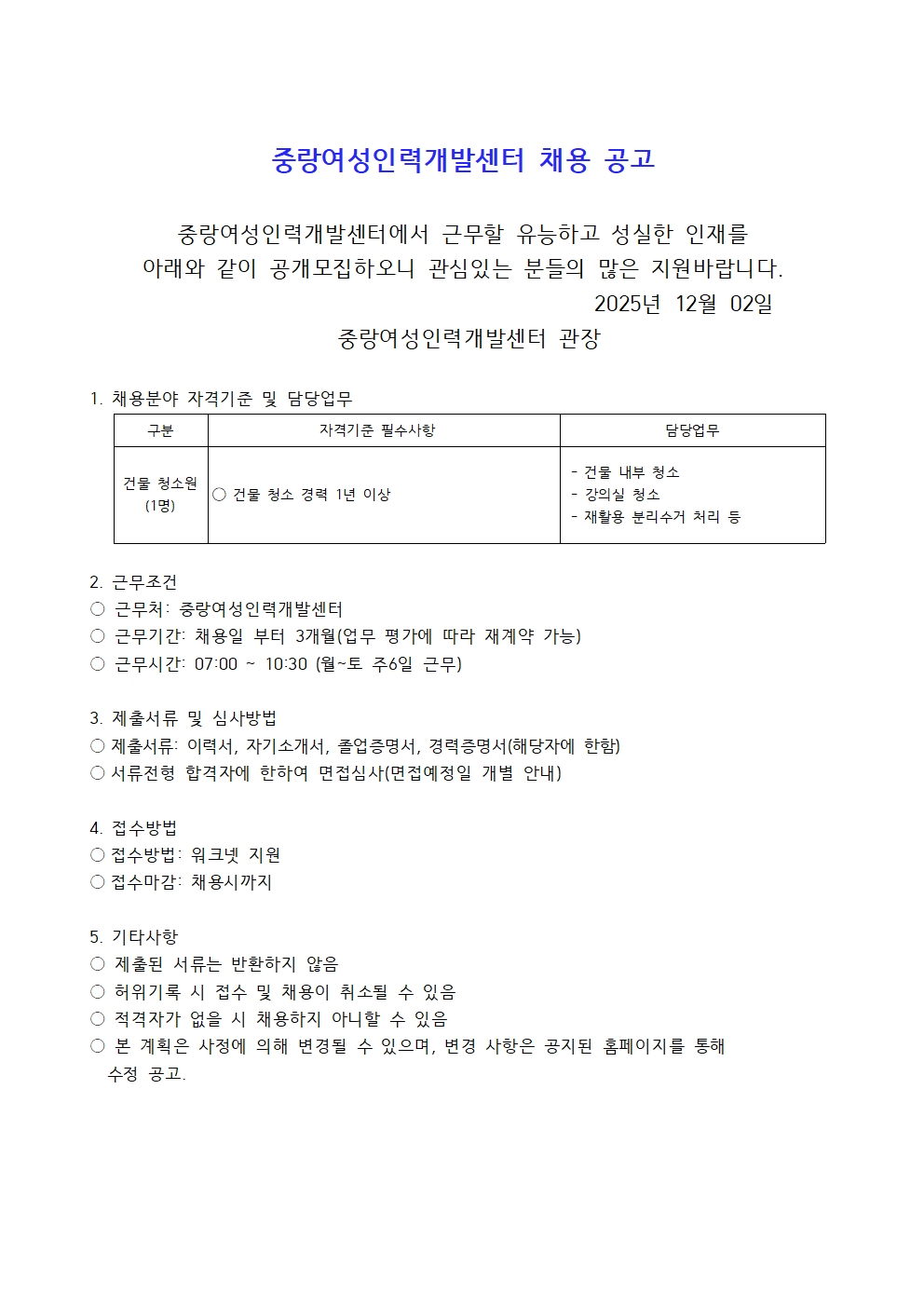 중랑여성인력개발센터 채용 공고 중랑여성인력개발센터에서 근무할 유능하고 성실한 인재를 아래와 같이 공개모집하오니 관심있는 분들의 많은 지원바랍니다. 2025년 12월 02일 중랑여성인력개발센터 관장 1. 채용분야 자격기준 및 담당업무 구분 건물 청소원(1명) 자격기준 필수사항 건물 청소 경력 1년 이상 담당업무 건물 내부 청소 강의실 청소 재활용 분리수거 처리 등 2. 근무조건 근무처 중랑여성인력개발센터 근무기간 채용일부터 3개월(업무 평가에 따라 재계약 가능) 근무시간 07:00~10:30 월~토 주6일 근무 3. 제출서류 및 심사방법 제출서류 이력서, 자기소개서, 졸업증명서, 경력증명서(해당자에 한함) 서류전형 합격자에 한하여 면접심사(면접예정일 개별 안내) 4. 접수방법 접수방법 워크넷 지원 접수마감 채용시까지 5. 기타사항 제출된 서류는 반환하지 않음 허위기록 시 접수 및 채용이 취소될 수 있음 적격자가 없을 시 채용하지 아니할 수 있음 본 계획은 사정에 의해 변경될 수 있으며, 변경 사항은 공지된 홈페이지를 통해 수정 공고